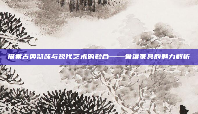 探索古典韵味与现代艺术的融合——骨镶家具的魅力解析