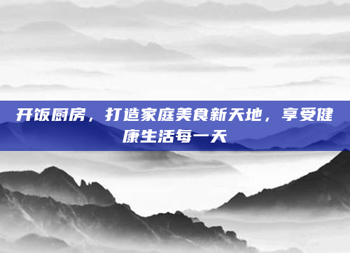 开饭厨房，打造家庭美食新天地，享受健康生活每一天