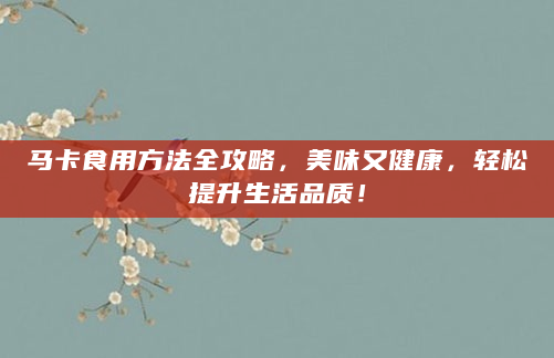 马卡食用方法全攻略，美味又健康，轻松提升生活品质！