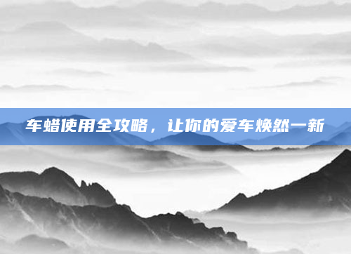 车蜡使用全攻略，让你的爱车焕然一新