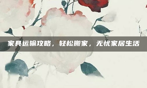 家具运输攻略，轻松搬家，无忧家居生活