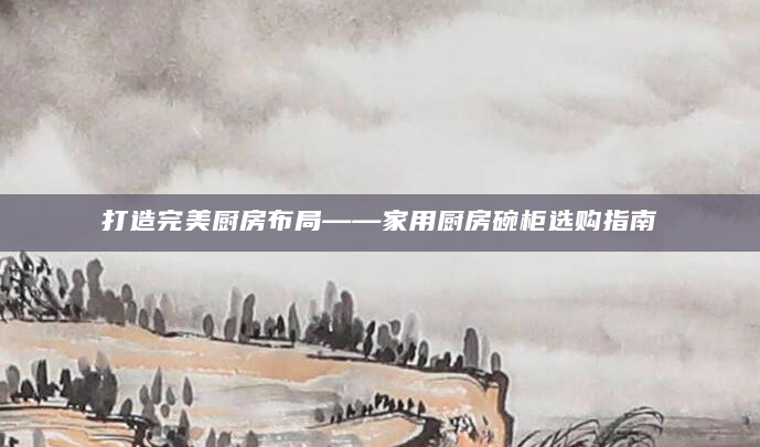 打造完美厨房布局——家用厨房碗柜选购指南