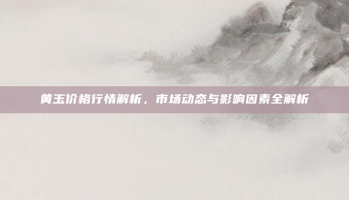 黄玉价格行情解析，市场动态与影响因素全解析