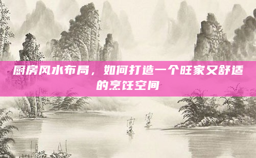厨房风水布局，如何打造一个旺家又舒适的烹饪空间