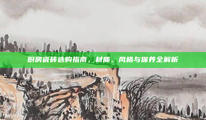 厨房瓷砖选购指南，材质、风格与保养全解析