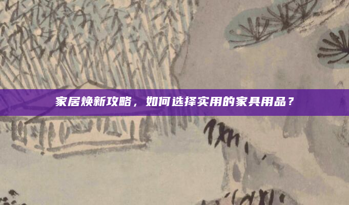 家居焕新攻略，如何选择实用的家具用品？