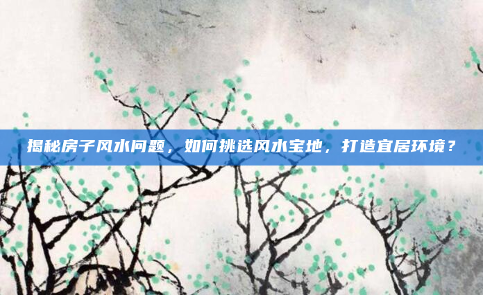 揭秘房子风水问题，如何挑选风水宝地，打造宜居环境？