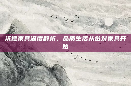沃德家具深度解析，品质生活从选对家具开始