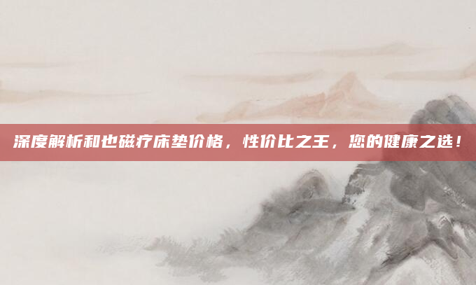 深度解析和也磁疗床垫价格，性价比之王，您的健康之选！
