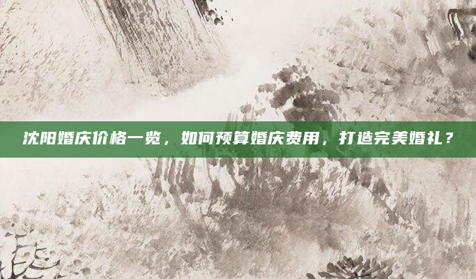 沈阳婚庆价格一览，如何预算婚庆费用，打造完美婚礼？