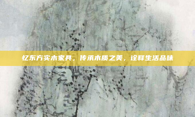 忆东方实木家具，传承木质之美，诠释生活品味