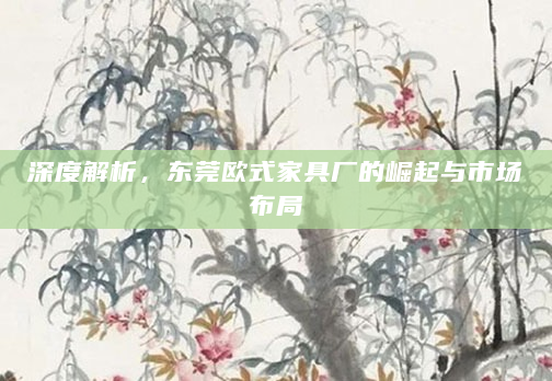 深度解析，东莞欧式家具厂的崛起与市场布局