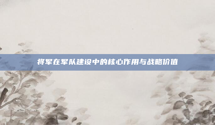 将军在军队建设中的核心作用与战略价值