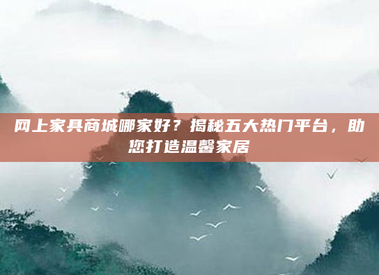 网上家具商城哪家好？揭秘五大热门平台，助您打造温馨家居