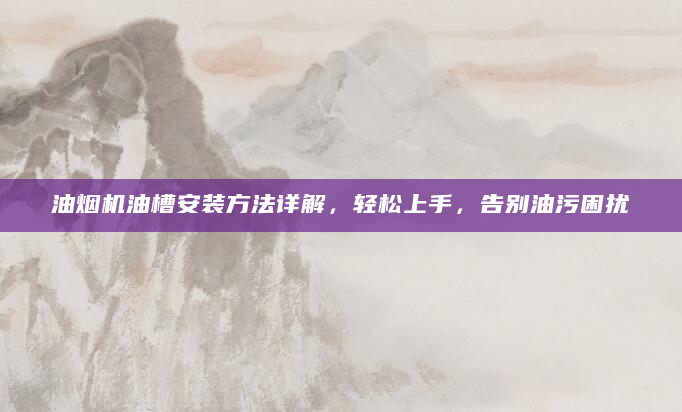 油烟机油槽安装方法详解，轻松上手，告别油污困扰