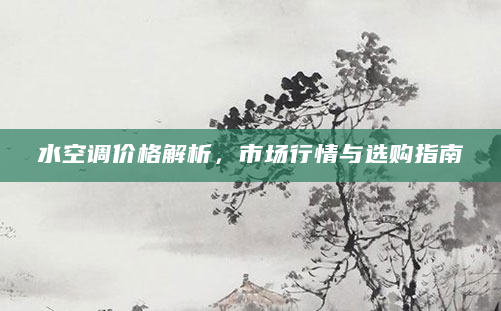 水空调价格解析，市场行情与选购指南