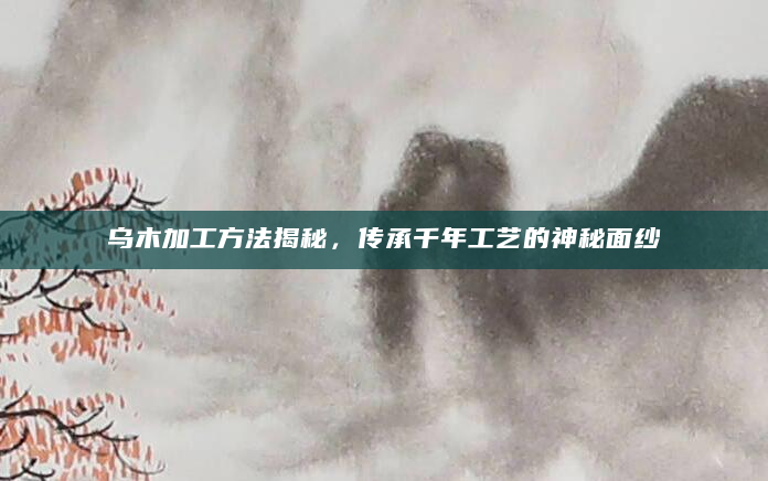 乌木加工方法揭秘，传承千年工艺的神秘面纱
