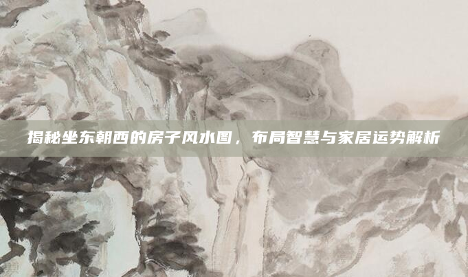揭秘坐东朝西的房子风水图，布局智慧与家居运势解析