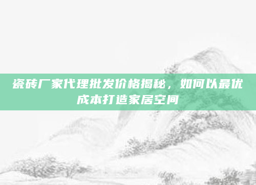 瓷砖厂家代理批发价格揭秘，如何以最优成本打造家居空间