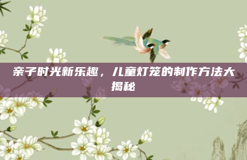 亲子时光新乐趣，儿童灯笼的制作方法大揭秘