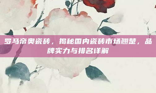罗马帝奥瓷砖，揭秘国内瓷砖市场翘楚，品牌实力与排名详解