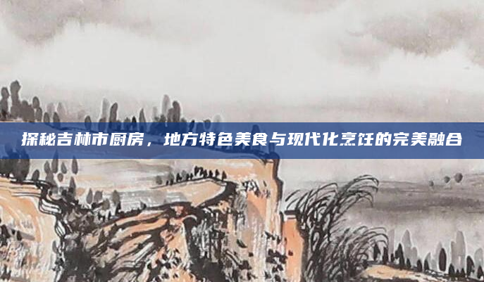 探秘吉林市厨房，地方特色美食与现代化烹饪的完美融合