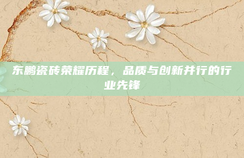 东鹏瓷砖荣耀历程，品质与创新并行的行业先锋