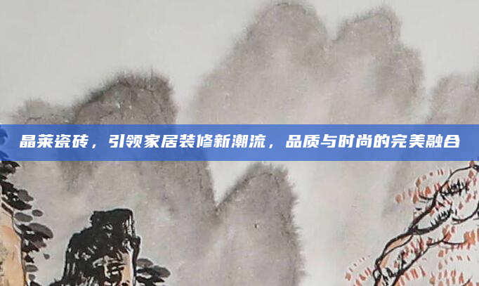 晶莱瓷砖，引领家居装修新潮流，品质与时尚的完美融合