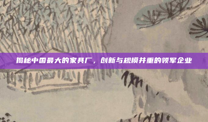 揭秘中国最大的家具厂，创新与规模并重的领军企业