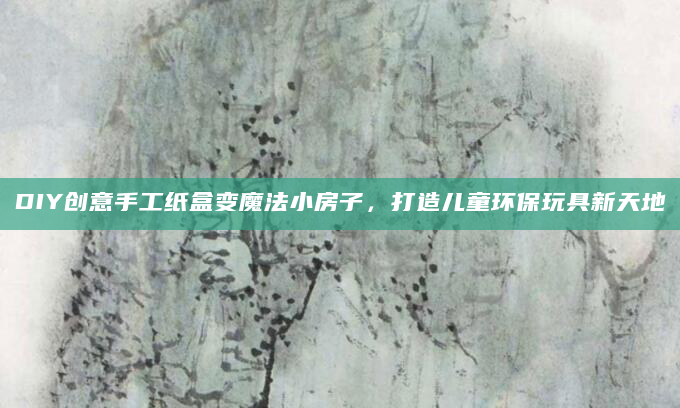 DIY创意手工纸盒变魔法小房子，打造儿童环保玩具新天地