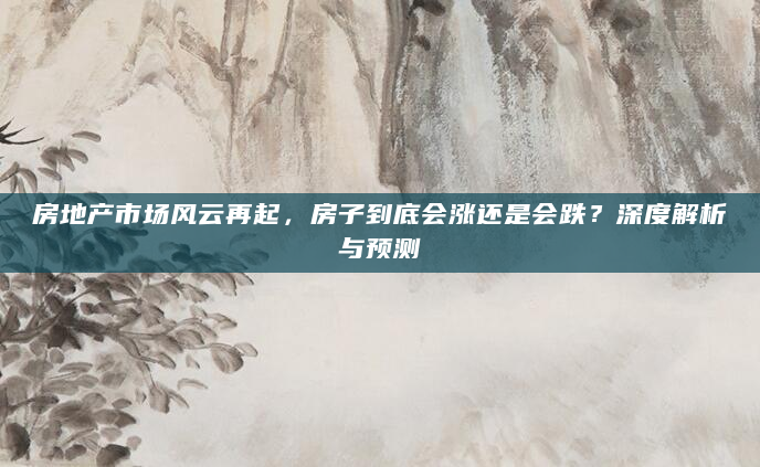 房地产市场风云再起，房子到底会涨还是会跌？深度解析与预测