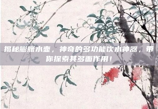 揭秘膨胀水壶，神奇的多功能饮水神器，带你探索其多面作用！