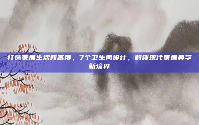 打造家居生活新高度，7个卫生间设计，解锁现代家居美学新境界