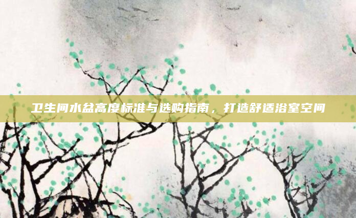 卫生间水盆高度标准与选购指南，打造舒适浴室空间