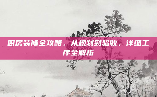厨房装修全攻略，从规划到验收，详细工序全解析