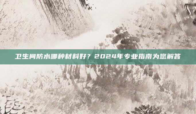 卫生间防水哪种材料好？2024年专业指南为您解答