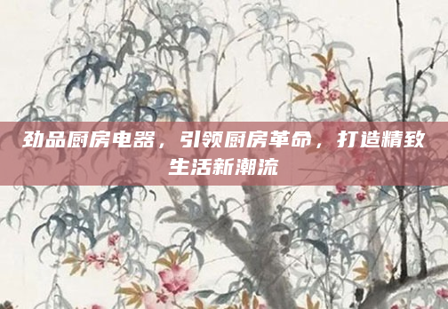 劲品厨房电器，引领厨房革命，打造精致生活新潮流