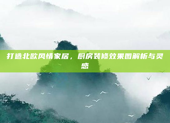 打造北欧风情家居，厨房装修效果图解析与灵感