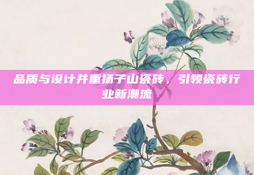 品质与设计并重扬子山瓷砖，引领瓷砖行业新潮流