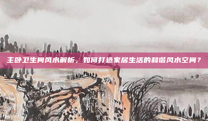 主卧卫生间风水解析，如何打造家居生活的和谐风水空间？