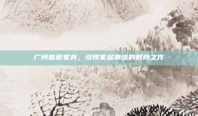 广州鼎柜家具，引领家居潮流的时尚之作