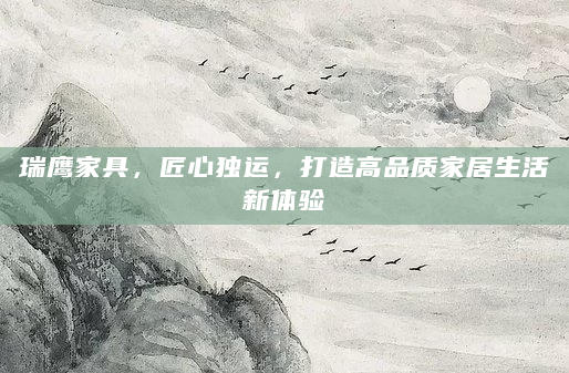 瑞鹰家具，匠心独运，打造高品质家居生活新体验
