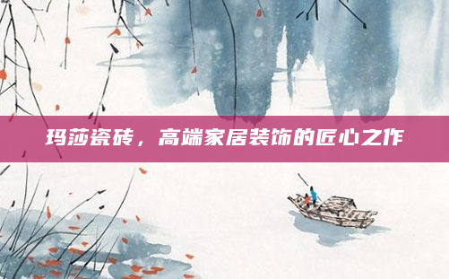 玛莎瓷砖，高端家居装饰的匠心之作