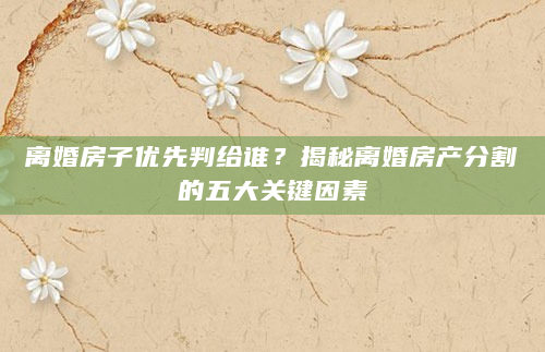 离婚房子优先判给谁？揭秘离婚房产分割的五大关键因素