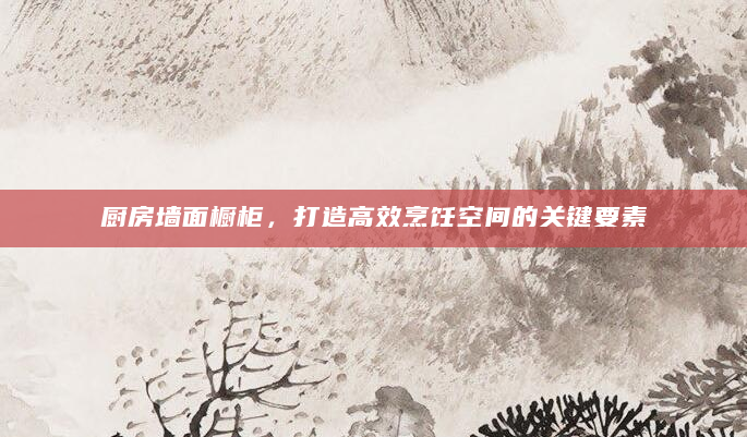 厨房墙面橱柜，打造高效烹饪空间的关键要素