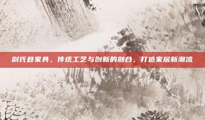 尉氏县家具，传统工艺与创新的融合，打造家居新潮流