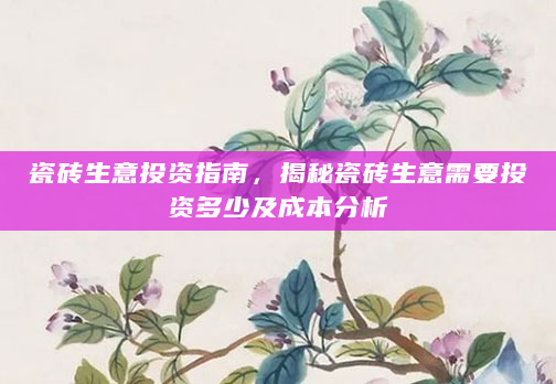 瓷砖生意投资指南，揭秘瓷砖生意需要投资多少及成本分析