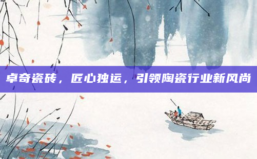 卓奇瓷砖，匠心独运，引领陶瓷行业新风尚