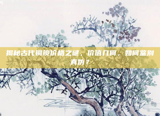 揭秘古代铜镜价格之谜，价值几何，如何鉴别真伪？