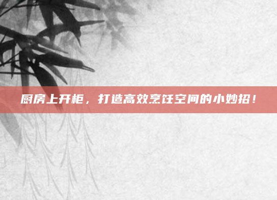 厨房上开柜，打造高效烹饪空间的小妙招！